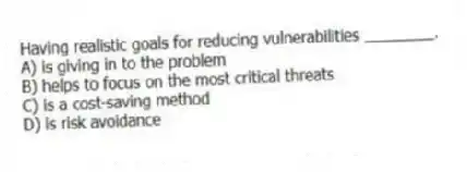 Having realistic goals for reducing vulnerabilities ________.
A) is giving in to the problem
B) helps to focus on the most critical threats
C) is a cost-saving method
D) is risk avoidance