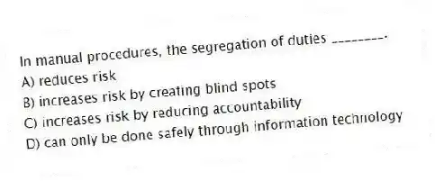 In manual procedures, the segregation of duties ________.
A) reduces risk
B) increases risk by creating blind spots
C) increases risk by reducing accountability
D) can only be done safely through information technology