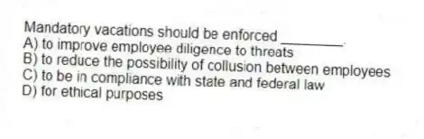Mandatory vacations should be enforced ________.
A) to improve employee diligence to threats
B) to reduce the possibility of collusion between employees
C) to be in compliance with state and federal law
D) for ethical purposes