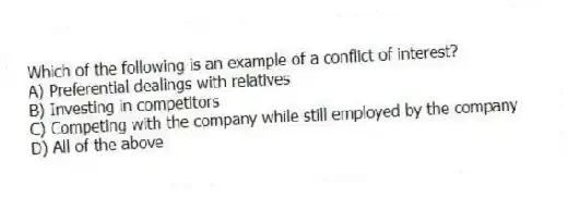 Which of the following is an example of a conflict of interest?
A) Preferential dealings with relatives
B) Investing in competitors
C) Competing with the company while still employed by the company
D) All of the above