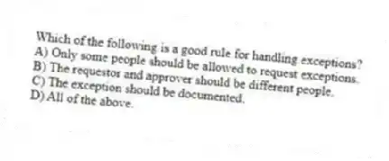 Which of the following is a good rule for handling exceptions?
A) Only some people should be allowed to request exceptions.
B) The requestor and approver should be different people.
C) The exception should be documented.
D) All of the above.