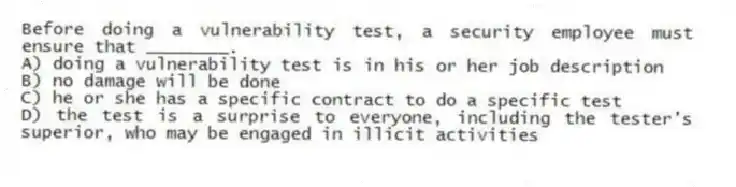 Before doing a vulnerability test, a security employee must ensure that ________.
A) doing a vulnerability test is in his or her job description
B) no damage will be done
C) he or she has a specific contract to do a specific test
D) the test is a surprise to everyone, including the tester's superior, who may be engaged in illicit activities