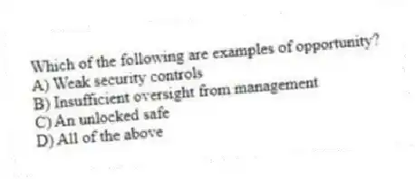 Which of the following are examples of opportunity?
A) Weak security controls
B) Insufficient oversight from management
C) An unlocked safe
D) All of the above
