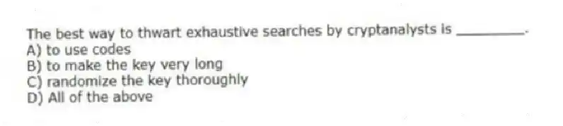 The best way to thwart exhaustive searches by cryptanalysts is ________.
A) to use codes
B) to make the key very long
C) randomize the key thoroughly
D) All of the above