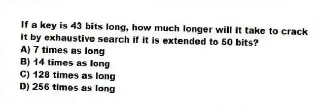If a key is 43 bits long, how much longer will it take to crack it by exhaustive search if it is extended to 50 bits?
A) 7 times as long
B) 14 times as long
C) 128 times as long
D) 256 times as long