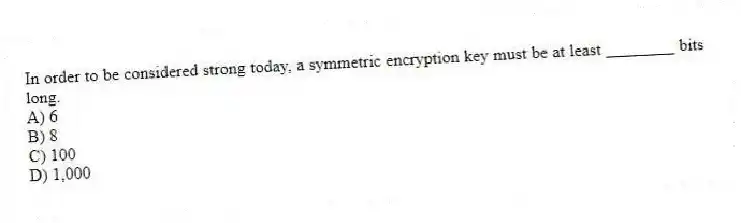 In order to be considered strong today, a symmetric encryption key must be at least ________ bits long.
A) 6
B) 8
C) 100
D) 1,000