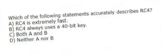 Which of the following statements accurately describes RC4?
A) RC4 is extremely fast.
B) RC4 always uses a 40-bit key.
C) Both A and B
D) Neither A nor B