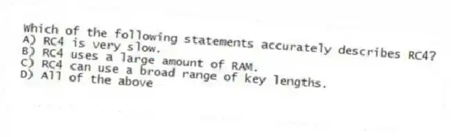 Which of the following statements accurately describes RC4?
A) RC4 is very slow.
B) RC4 uses a large amount of RAM.
C) RC4 can use a broad range of key lengths.
D) All of the above