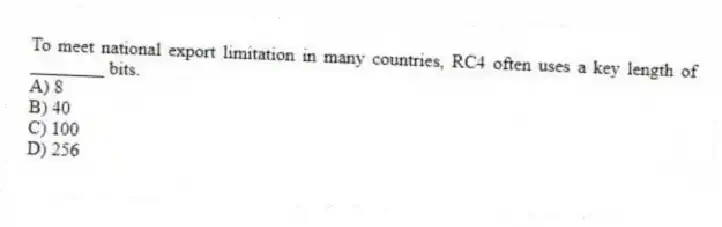 To meet national export limitation in many countries, RC4 often uses a key length of ________ bits.
A) 8
B) 40
C) 100
D) 256
