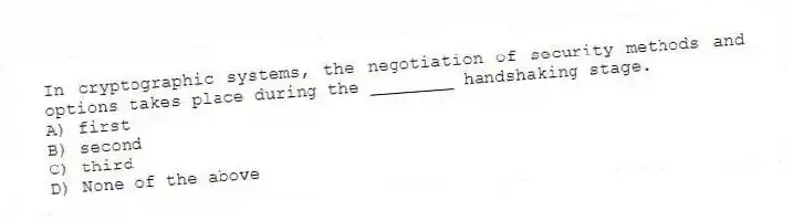 In cryptographic systems, the negotiation of security methods and options takes place during the ________ handshaking stage.
A) first
B) second
C) third
D) None of the above