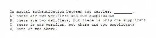 In mutual authentication between two parties, ________.
A) there are two verifiers and two supplicants
B) there are two verifiers, but there is only one supplicant
C) there is one verifier, but there are two supplicants
D) None of the above.