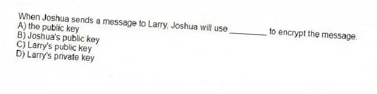 When Joshua sends a message to Larry, Joshua will use ________ to encrypt the message.
A) the public key
B) Joshua's public key
C) Larry's public key
D) Larry's private key