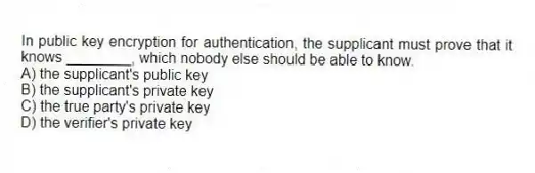 In public key encryption for authentication, the supplicant must prove that it knows ________, which nobody else should be able to know.
A) the supplicant's public key
B) the supplicant's private key
C) the true party's private key
D) the verifier's private key