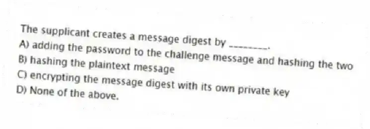 The supplicant creates a message digest by ________.
A) adding the password to the challenge message and hashing the two
B) hashing the plaintext message
C) encrypting the message digest with its own private key
D) None of the above.