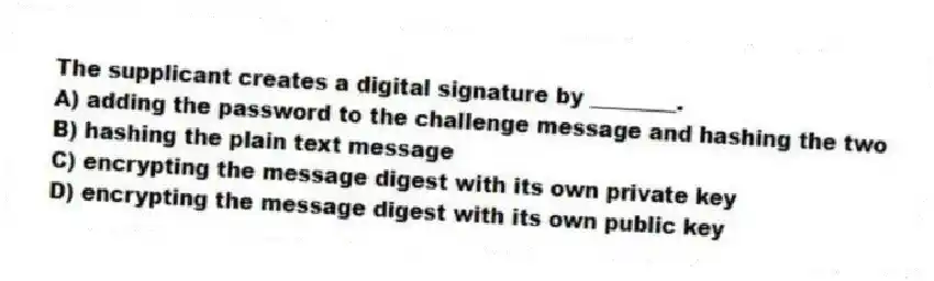 The supplicant creates a digital signature by ________.
A) adding the password to the challenge message and hashing the two
B) hashing the plain text message
C) encrypting the message digest with its own private key
D) encrypting the message digest with its own public key