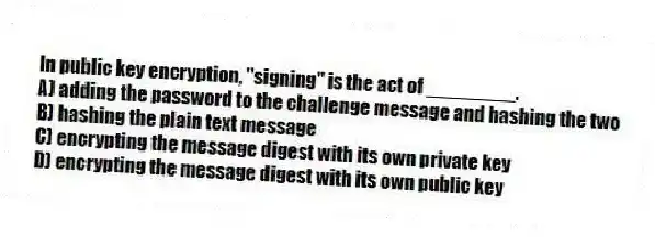 In public key encryption, "signing" is the act of ________.
A) adding the password to the challenge message and hashing the two
B) hashing the plain text message
C) encrypting the message digest with its own private key
D) encrypting the message digest with its own public key