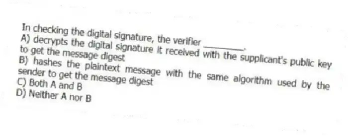 In checking the digital signature, the verifier ________.
A) decrypts the digital signature it received with the supplicant's public key to get the message digest
B) hashes the plaintext message with the same algorithm used by the sender to get the message digest
C) Both A and B
D) Neither A nor B