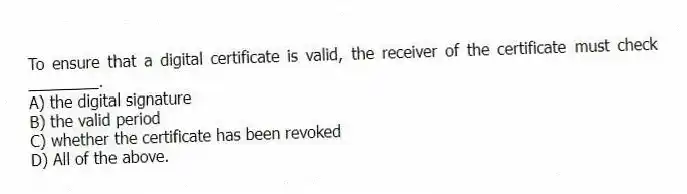 To ensure that a digital certificate is valid, the receiver of the certificate must check ________.
A) the digital signature
B) the valid period
C) whether the certificate has been revoked
D) All of the above.