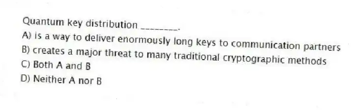 Quantum key distribution ________.
A) is a way to deliver enormously long keys to communication partners
B) creates a major threat to many traditional cryptographic methods
C) Both A and B
D) Neither A nor B