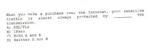 When you make a purchase over the Internet, your sensitive traffic is almost always protected by ________ VPN transmission.
A) SSL/TLS
B) IPsec
C) Both A and B
D) Neither A nor B