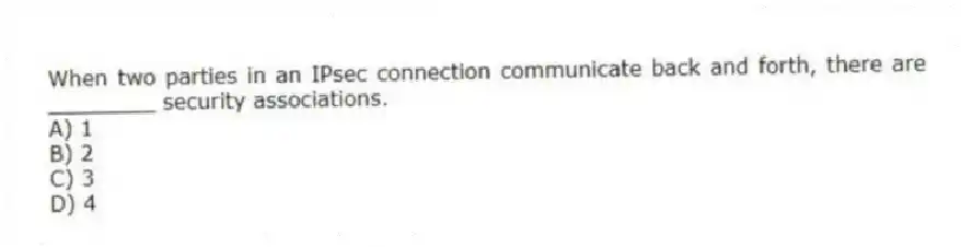 When two parties in an IPsec connection communicate back and forth, there are ________ security associations.
A) 1
B) 2
C) 3
D) 4