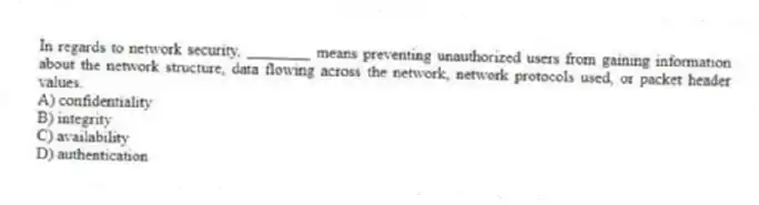 In regards to network security, ________ means preventing unauthorized users from gaining information about the network structure, data flowing across the network, network protocols used, or packet header values.
A) confidentiality
B) integrity
C) availability
D) authentication