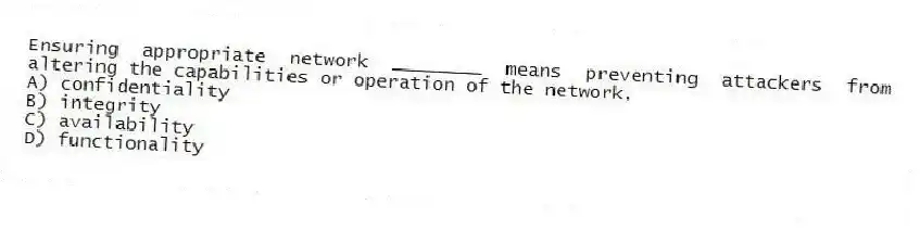Ensuring appropriate network ________ means preventing attackers from altering the capabilities or operation of the network.
A) confidentiality
B) integrity
C) availability
D) functionality