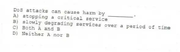 DoS attacks can cause harm by ________.
A) stopping a critical service
B) slowly degrading services over a period of time
C) Both A and B
D) Neither A nor B