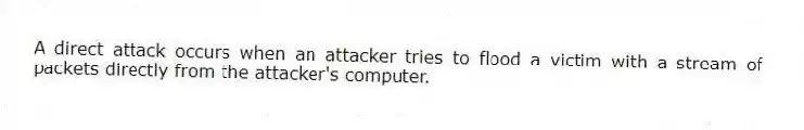 A direct attack occurs when an attacker tries to flood a victim with a stream of packets directly from the attacker's computer.