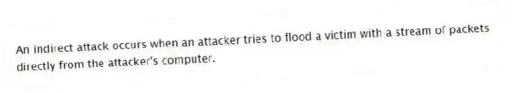 An indirect attack occurs when an attacker tries to flood a victim with a stream of packets directly from the attacker's computer.