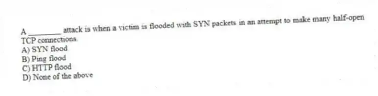 A ________ attack is when a victim is flooded with SYN packets in an attempt to make many half-open TCP connections.
A) SYN flood
B) Ping flood
C) HTTP flood
D) None of the above