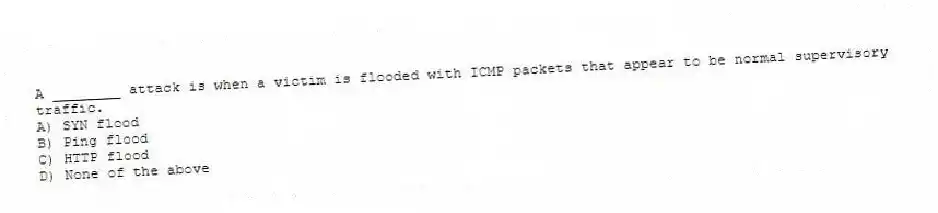 A ________ attack is when a victim is flooded with ICMP packets that appear to be normal supervisory traffic.
A) SYN flood
B) Ping flood
C) HTTP flood
D) None of the above