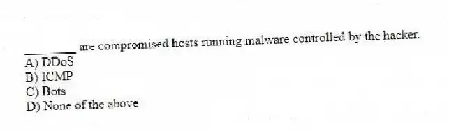 ________ are compromised hosts running malware controlled by the hacker.
A) DDoS
B) ICMP
C) Bots
D) None of the above