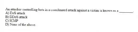 An attacker controlling bots in a coordinated attack against a victim is known as a ________.
A) DoS attack
B) DDoS attack
C) ICMP
D) None of the above.
