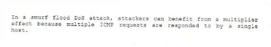 In a smurf flood DoS attack, attackers can benefit from a multiplier effect because multiple ICMP requests are responded to by a single host.