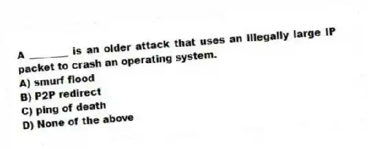 A ________ is an older attack that uses an illegally large IP packet to crash an operating system.
A) smurf flood
B) P2P redirect
C) ping of death
D) None of the above