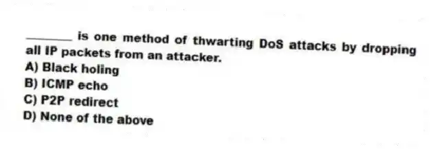 ________ is one method of thwarting DoS attacks by dropping all IP packets from an attacker.
A) Black holing
B) ICMP echo
C) P2P redirect
D) None of the above