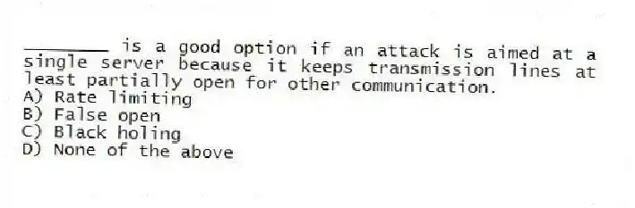 ________ is a good option if an attack is aimed at a single server because it keeps transmission lines at least partially open for other communication.
A) Rate limiting
B) False open
C) Black holing
D) None of the above