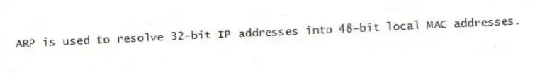 ARP is used to resolve 32-bit IP addresses into 48-bit local MAC addresses.