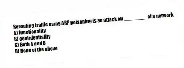 Rerouting traffic using ARP poisoning is an attack on ________ of a network.
A) functionality
B) confidentiality
C) Both A and B
D) None of the above