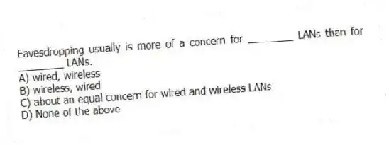 Eavesdropping usually is more of a concern for ________ LANs than for ________ LANs.
A) wired, wireless
B) wireless, wired
C) about an equal concern for wired and wireless LANs
D) None of the above