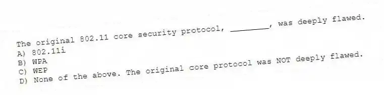 The original 802.11 core security protocol, ________, was deeply flawed.
A) 802.11i
B) WPA
C) WEP
D) None of the above. The original core protocol was NOT deeply flawed.