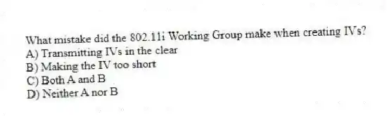 What mistake did the 802.11i Working Group make when creating IVs?
A) Transmitting IVs in the clear
B) Making the IV too short
C) Both A and B
D) Neither A nor B