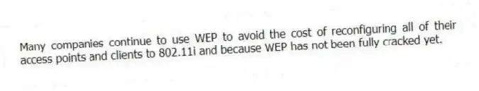 Many companies continue to use WEP to avoid the cost of reconfiguring all of their access points and clients to 802.11i and because WEP has not been fully cracked yet.
