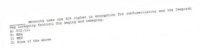 ________ security uses the RC4 cipher in encryption for confidentiality and the Temporal Key Integrity Protocol for keying and rekeying.
A) 802.11i
B) WPA
C) WEP
D) None of the above