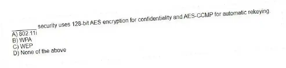 ________ security uses 128-bit AES encryption for confidentiality and AES-CCMP for automatic rekeying.
A) 802.11i
B) WPA
C) WEP
D) None of the above