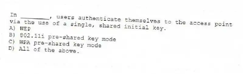 In ________, users authenticate themselves to the access point via the use of a single, shared initial key.
A) WEP
B) 802.11i pre-shared key mode
C) WPA pre-shared key mode
D) All of the above.