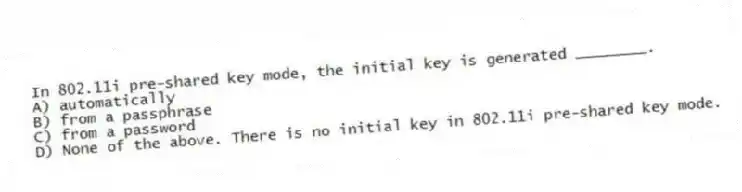In 802.11i pre-shared key mode, the initial key is generated ________.
A) automatically
B) from a passphrase
C) from a password
D) None of the above. There is no initial key in 802.11i pre-shared key mode.