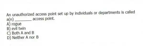 An unauthorized access point set up by individuals or departments is called a(n) ________ access point.
A) rogue
B) evil twin
C) Both A and B
D) Neither A nor B