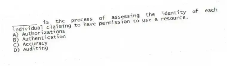 ________ is the process of assessing the identity of each individual claiming to have permission to use a resource.
A) Authorizations
B) Authentication
C) Accuracy
D) Auditing